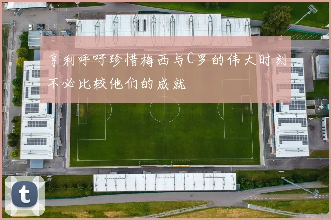 亨利呼吁珍惜梅西与C罗的伟大时刻不必比较他们的成就