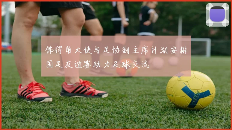 佛得角大使与足协副主席计划安排国足友谊赛助力足球交流