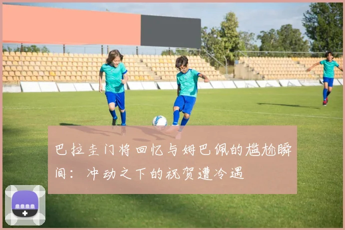 巴拉圭门将回忆与姆巴佩的尴尬瞬间:冲动之下的祝贺遭冷遇