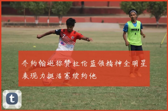 乔约翰逊称赞杜伦蓝领精神全明星表现力挺活塞续约他