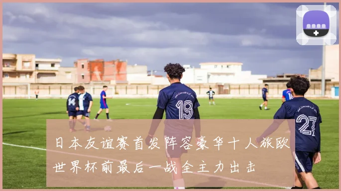 日本友谊赛首发阵容豪华十人旅欧世界杯前最后一战全主力出击