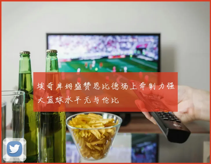 埃奇库姆盛赞恩比德场上牵制力强大篮球水平无与伦比