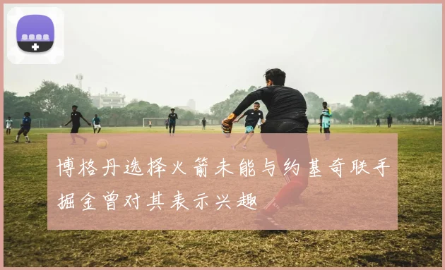 博格丹选择火箭未能与约基奇联手掘金曾对其表示兴趣
