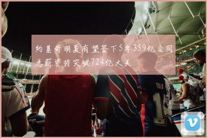 约基奇明夏有望签下5年359亿合同总薪资将突破724亿大关