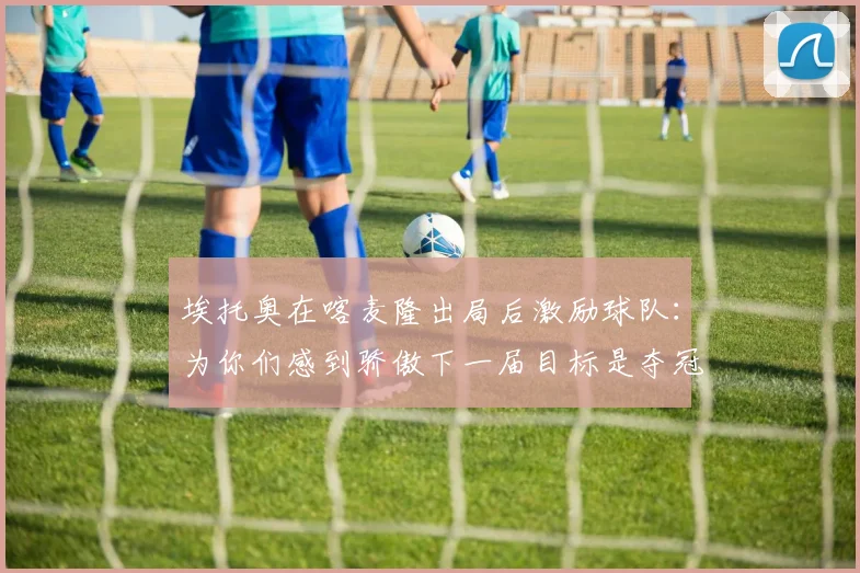埃托奥在喀麦隆出局后激励球队：为你们感到骄傲下一届目标是夺冠