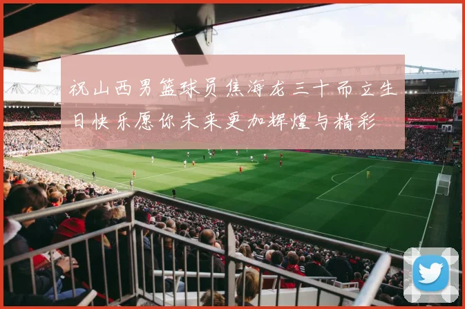 祝山西男篮球员焦海龙三十而立生日快乐愿你未来更加辉煌与精彩