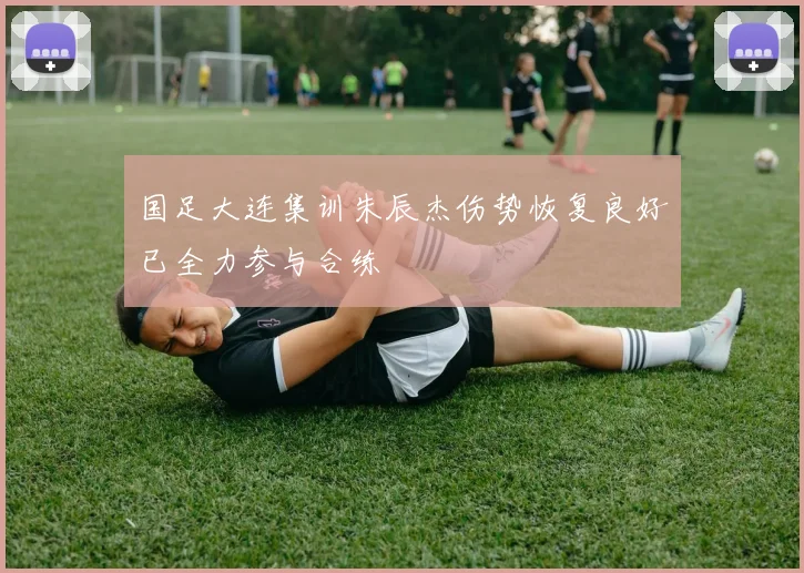 国足大连集训朱辰杰伤势恢复良好已全力参与合练