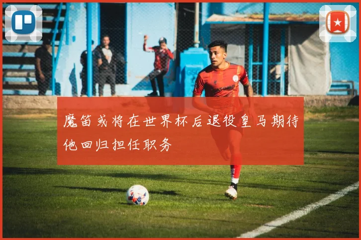 魔笛或将在世界杯后退役皇马期待他回归担任职务