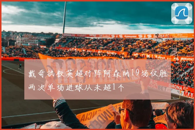 戴奇执教英超对阵阿森纳19场仅胜两次单场进球从未超1个