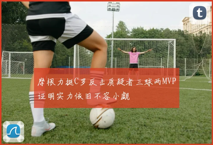 摩根力挺C罗反击质疑者三球两MVP证明实力依旧不容小觑