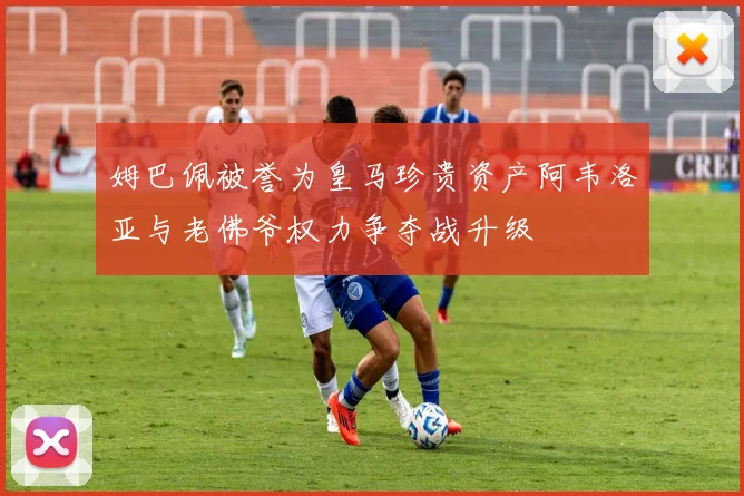 姆巴佩被誉为皇马珍贵资产阿韦洛亚与老佛爷权力争夺战升级