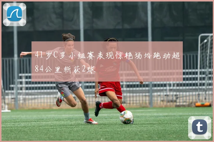 41岁C罗小组赛表现惊艳场均跑动超84公里斩获2球