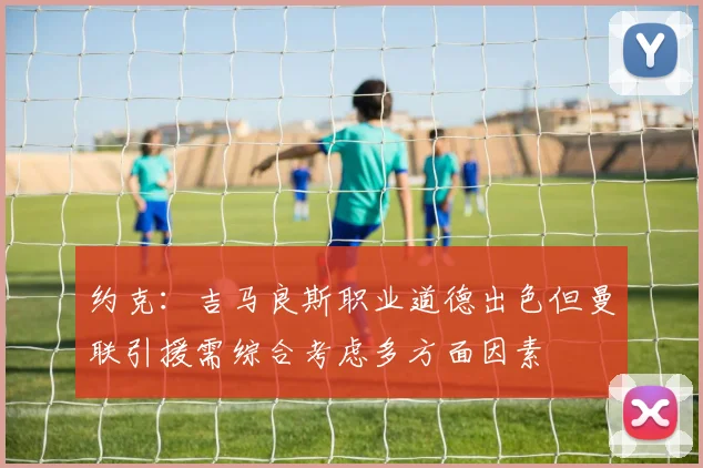 约克:吉马良斯职业道德出色但曼联引援需综合考虑多方面因素
