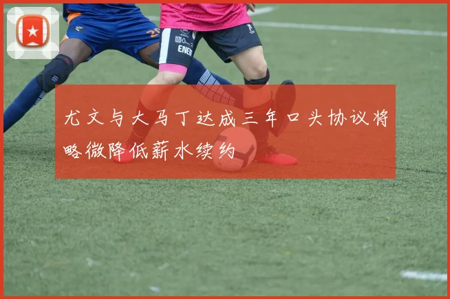 尤文与大马丁达成三年口头协议将略微降低薪水续约