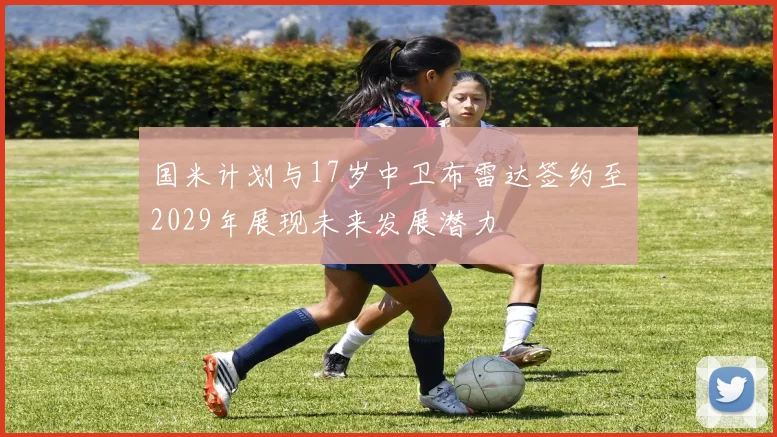 国米计划与17岁中卫布雷达签约至2029年展现未来发展潜力