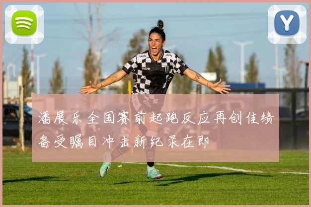 潘展乐全国赛前起跑反应再创佳绩备受瞩目冲击新纪录在即
