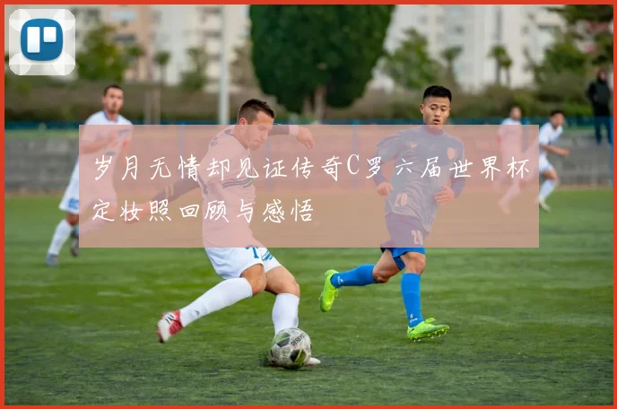岁月无情却见证传奇C罗六届世界杯定妆照回顾与感悟