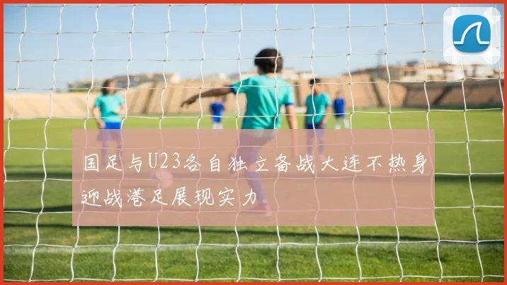 国足与U23各自独立备战大连不热身迎战港足展现实力