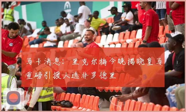 马卡消息：里克尔梅今晚揭晓皇马重磅引援人选非罗德里