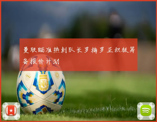 曼联瞄准热刺队长罗梅罗正积极筹备报价计划