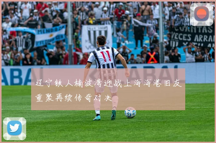 辽宁铁人楠波湾迎战上海海港旧友重聚再续传奇对决