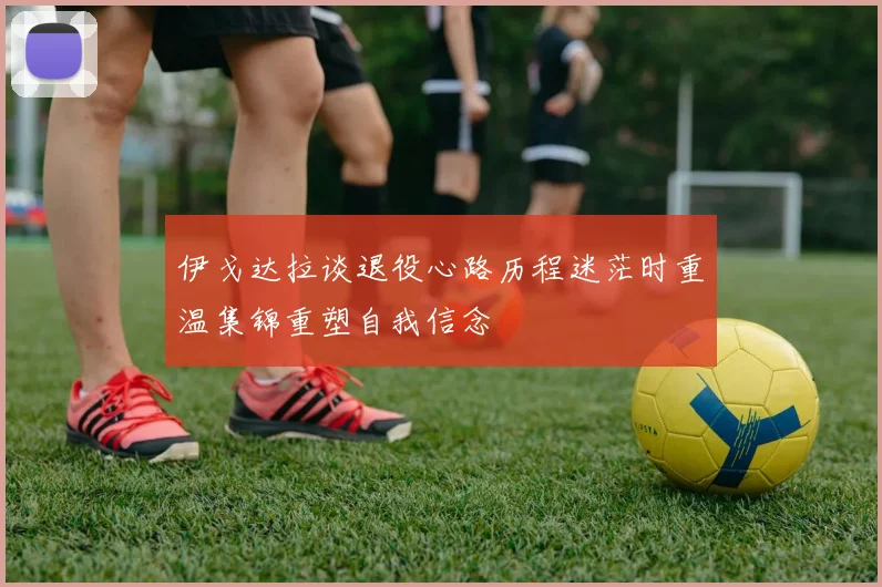 伊戈达拉谈退役心路历程迷茫时重温集锦重塑自我信念