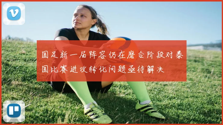 国足新一届阵容仍在磨合阶段对泰国比赛进攻转化问题亟待解决