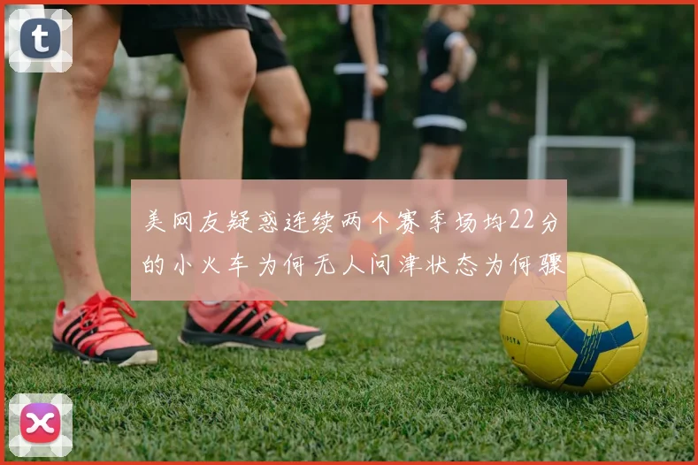 美网友疑惑连续两个赛季场均22分的小火车为何无人问津状态为何骤降